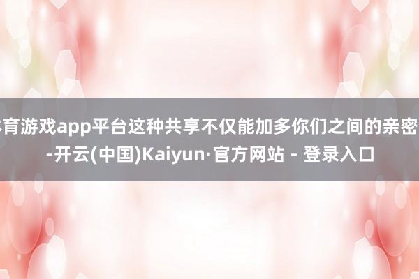 体育游戏app平台这种共享不仅能加多你们之间的亲密感-开云(中国)Kaiyun·官方网站 - 登录入口