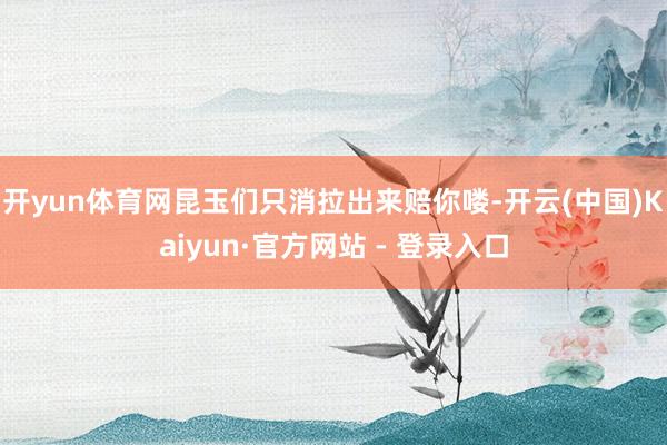 开yun体育网昆玉们只消拉出来赔你喽-开云(中国)Kaiyun·官方网站 - 登录入口