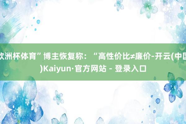 欧洲杯体育”博主恢复称:“高性价比≠廉价-开云(中国)Kaiyun·官方网站 - 登录入口
