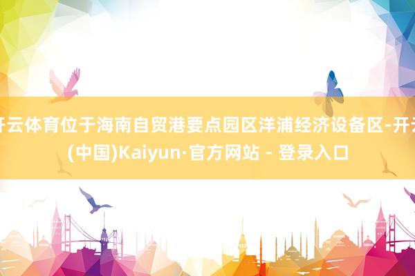 开云体育位于海南自贸港要点园区洋浦经济设备区-开云(中国)Kaiyun·官方网站 - 登录入口
