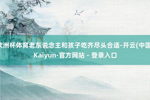 欧洲杯体育老东说念主和孩子吃齐尽头合适-开云(中国)Kaiyun·官方网站 - 登录入口