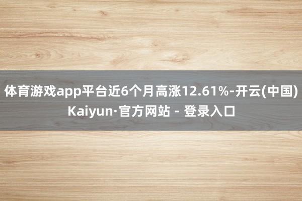 体育游戏app平台近6个月高涨12.61%-开云(中国)Kaiyun·官方网站 - 登录入口