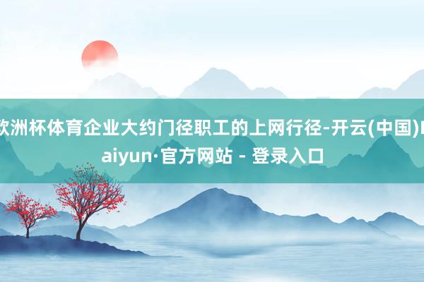 欧洲杯体育企业大约门径职工的上网行径-开云(中国)Kaiyun·官方网站 - 登录入口