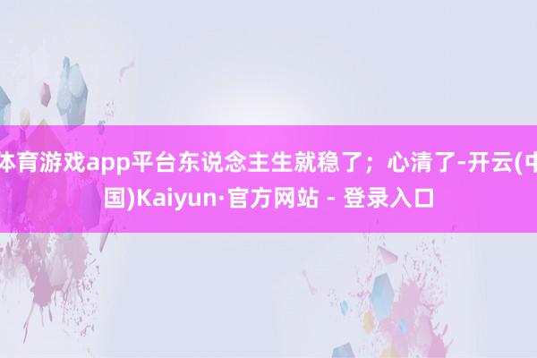 体育游戏app平台东说念主生就稳了；心清了-开云(中国)Kaiyun·官方网站 - 登录入口