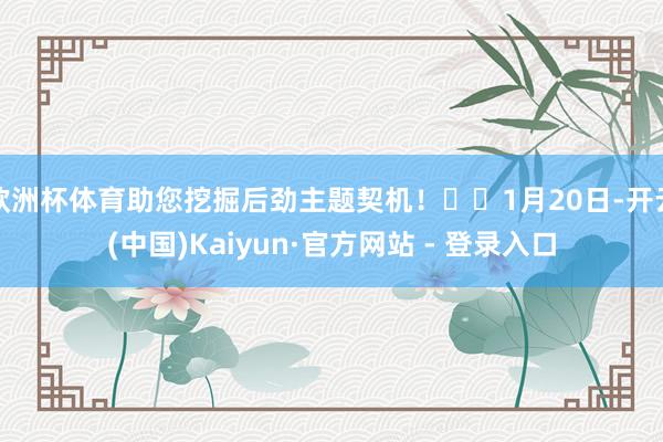 欧洲杯体育助您挖掘后劲主题契机! 1月20日-开云(中国)Kaiyun·官方网站 - 登录入口