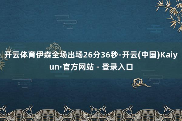 开云体育伊森全场出场26分36秒-开云(中国)Kaiyun·官方网站 - 登录入口