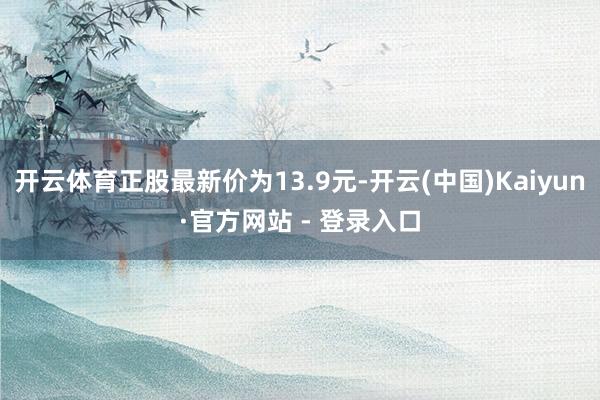 开云体育正股最新价为13.9元-开云(中国)Kaiyun·官方网站 - 登录入口