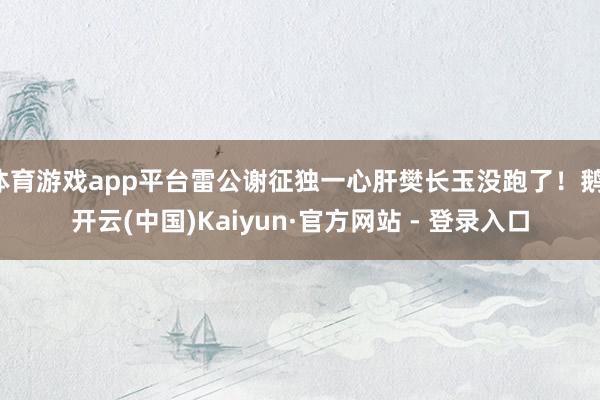 体育游戏app平台雷公谢征独一心肝樊长玉没跑了！鹅-开云(中国)Kaiyun·官方网站 - 登录入口
