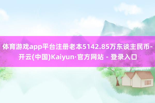 体育游戏app平台注册老本5142.85万东谈主民币-开云(中国)Kaiyun·官方网站 - 登录入口