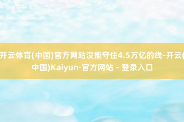 开云体育(中国)官方网站没能守住4.5万亿的线-开云(中国)Kaiyun·官方网站 - 登录入口