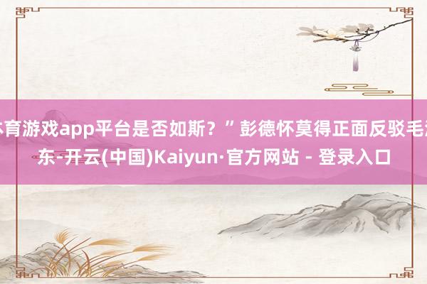 体育游戏app平台是否如斯?”彭德怀莫得正面反驳毛泽东-开云(中国)Kaiyun·官方网站 - 登录入口