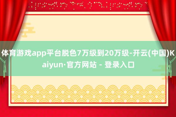 体育游戏app平台脱色7万级到20万级-开云(中国)Kaiyun·官方网站 - 登录入口