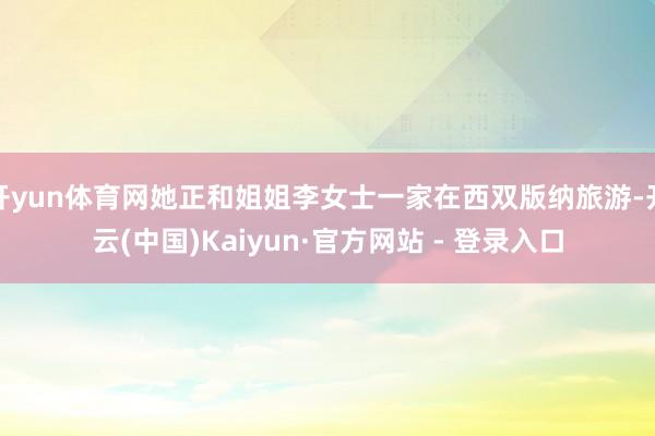 开yun体育网她正和姐姐李女士一家在西双版纳旅游-开云(中国)Kaiyun·官方网站 - 登录入口