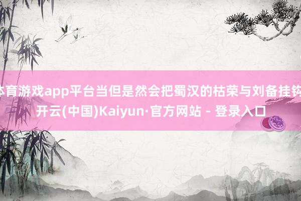 体育游戏app平台当但是然会把蜀汉的枯荣与刘备挂钩-开云(中国)Kaiyun·官方网站 - 登录入口